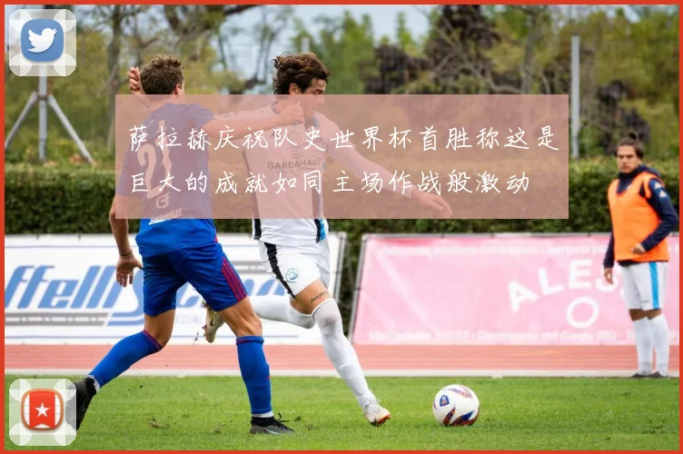 萨拉赫庆祝队史世界杯首胜称这是巨大的成就如同主场作战般激动