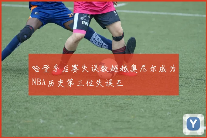 哈登季后赛失误数超越奥尼尔成为NBA历史第三位失误王
