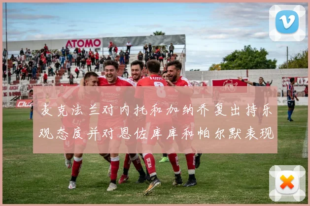 麦克法兰对内托和加纳乔复出持乐观态度并对恩佐库库和帕尔默表现表示满意