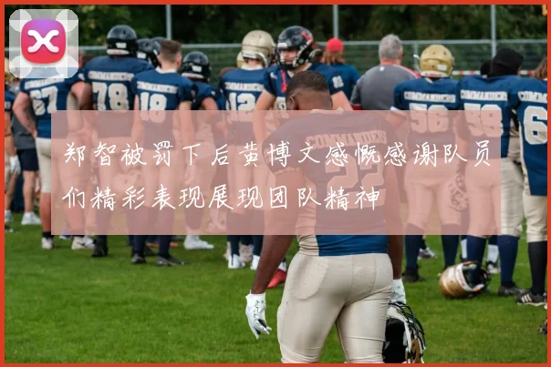 郑智被罚下后黄博文感慨感谢队员们精彩表现展现团队精神