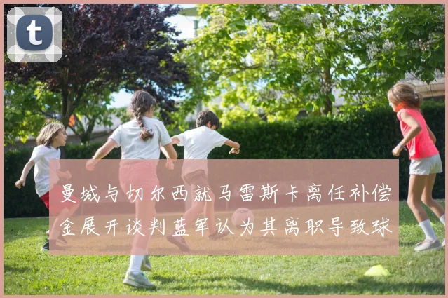 曼城与切尔西就马雷斯卡离任补偿金展开谈判蓝军认为其离职导致球队崩盘