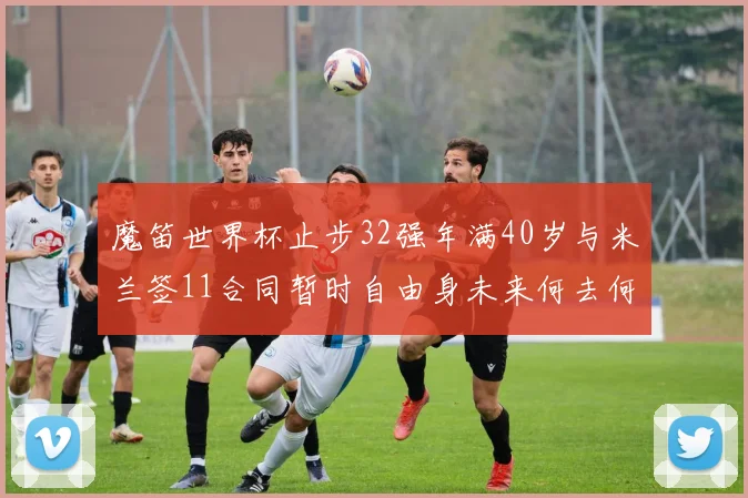 魔笛世界杯止步32强年满40岁与米兰签11合同暂时自由身未来何去何从