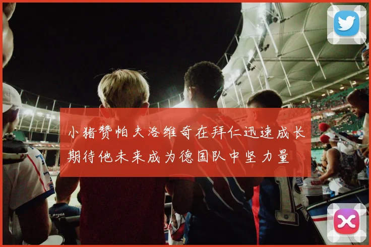 小猪赞帕夫洛维奇在拜仁迅速成长期待他未来成为德国队中坚力量
