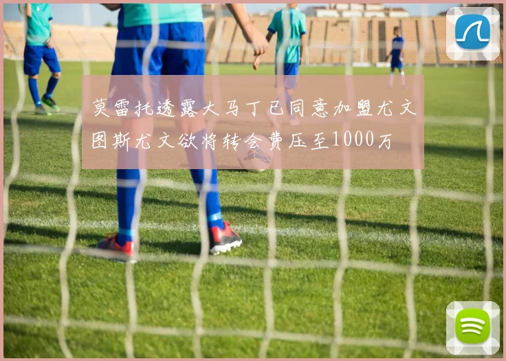 莫雷托透露大马丁已同意加盟尤文图斯尤文欲将转会费压至1000万