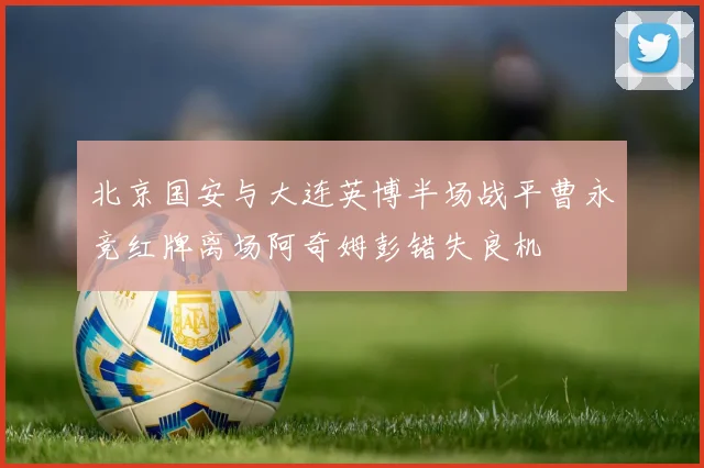 北京国安与大连英博半场战平曹永竞红牌离场阿奇姆彭错失良机