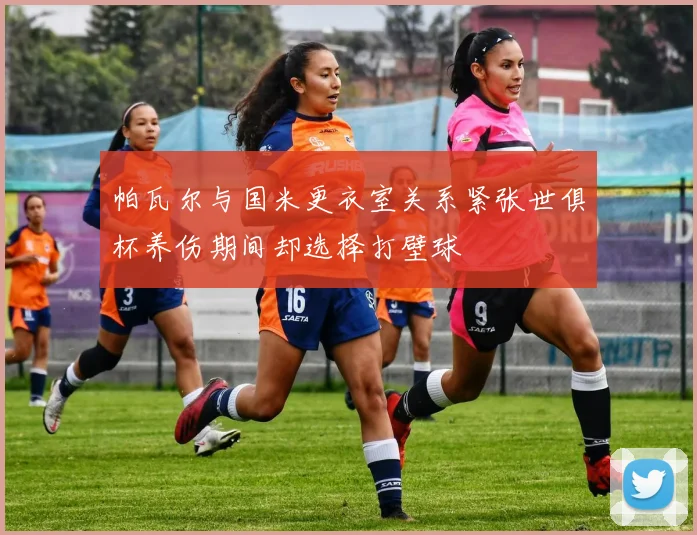 帕瓦尔与国米更衣室关系紧张世俱杯养伤期间却选择打壁球