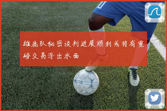 雄鹿队秘密谈判进展顺利或将有重磅交易浮出水面