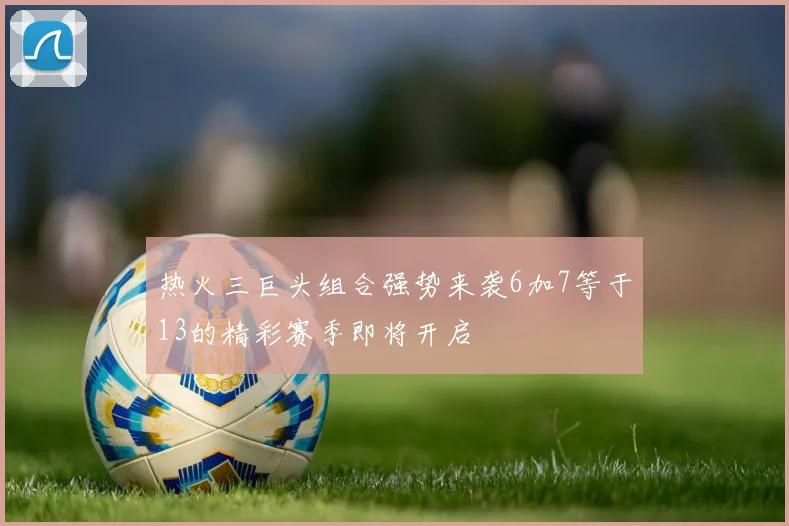 热火三巨头组合强势来袭6加7等于13的精彩赛季即将开启