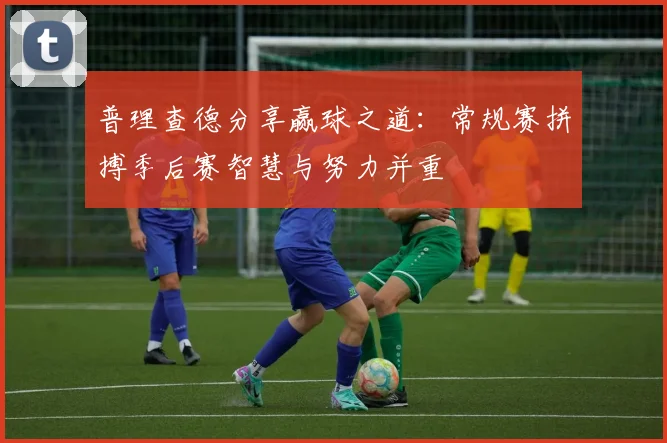 普理查德分享赢球之道:常规赛拼搏季后赛智慧与努力并重