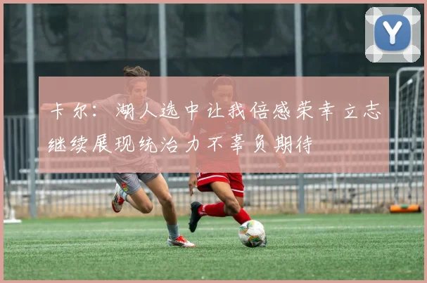 卡尔：湖人选中让我倍感荣幸立志继续展现统治力不辜负期待