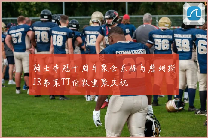 骑士夺冠十周年聚会乐福与詹姆斯JR弗莱TT伦敦重聚庆祝