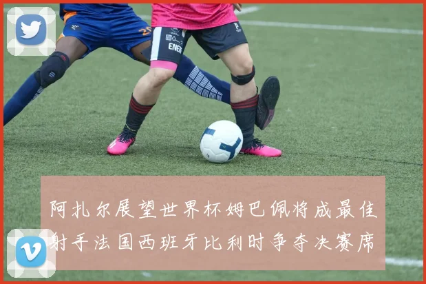阿扎尔展望世界杯姆巴佩将成最佳射手法国西班牙比利时争夺决赛席位