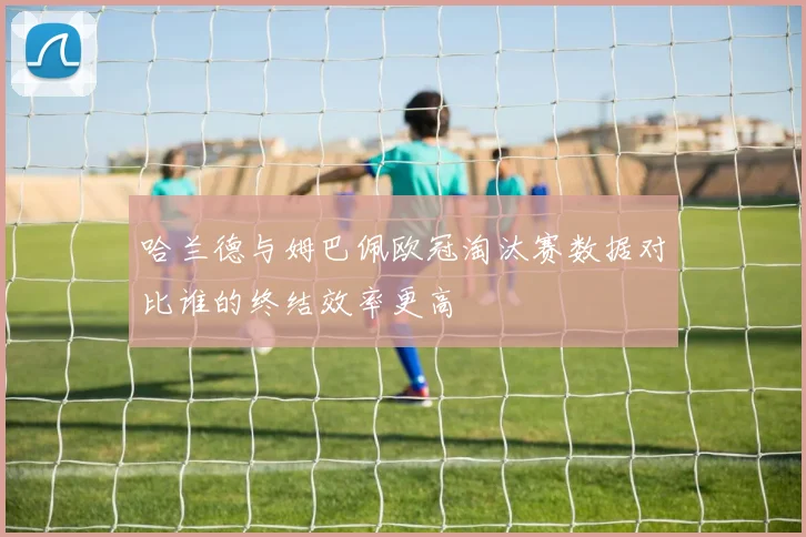 哈兰德与姆巴佩欧冠淘汰赛数据对比谁的终结效率更高