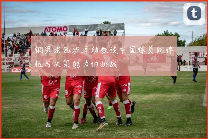 铜梁龙西班牙助教谈中国球员纪律性与决策能力的挑战