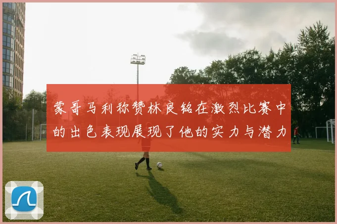 蒙哥马利称赞林良铭在激烈比赛中的出色表现展现了他的实力与潜力