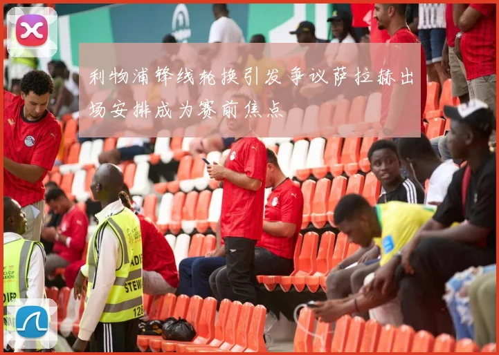 利物浦锋线轮换引发争议萨拉赫出场安排成为赛前焦点