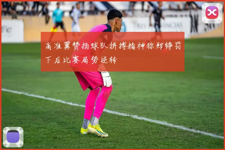 高准翼赞扬球队拼搏精神称郑铮罚下后比赛局势逆转