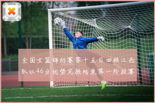 全国女篮锦标赛第十五日回顾江西队以46分优势完胜结束第一阶段赛事