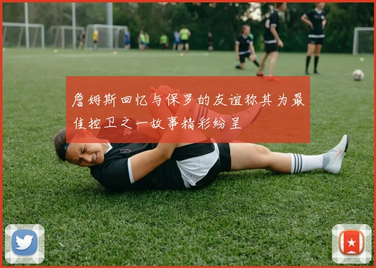 詹姆斯回忆与保罗的友谊称其为最佳控卫之一故事精彩纷呈