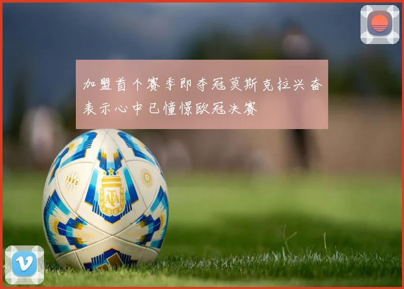 加盟首个赛季即夺冠莫斯克拉兴奋表示心中已憧憬欧冠决赛