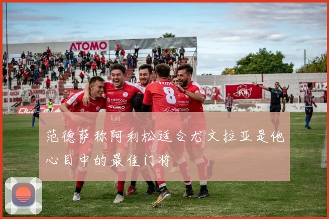 范德萨称阿利松适合尤文拉亚是他心目中的最佳门将