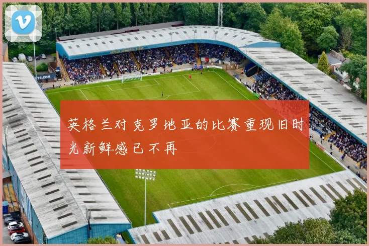 英格兰对克罗地亚的比赛重现旧时光新鲜感已不再