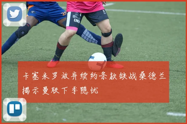 卡塞米罗放弃续约条款缺战桑德兰揭示曼联下季隐忧