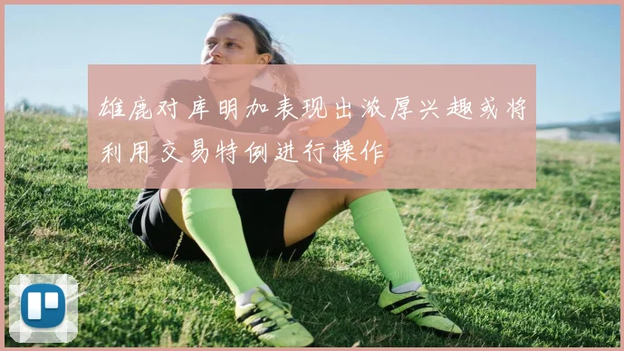 雄鹿对库明加表现出浓厚兴趣或将利用交易特例进行操作