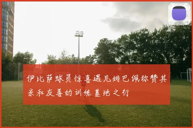 伊比萨球员惊喜遇见姆巴佩称赞其亲和友善的训练基地之行
