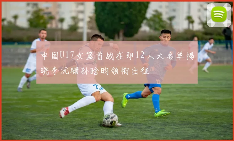中国U17女篮首战在即12人大名单揭晓李沅珊孙晗昀领衔出征