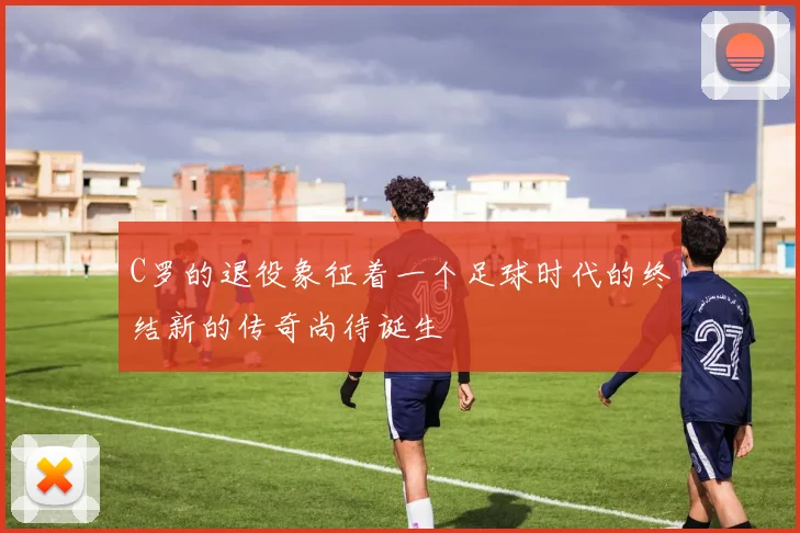 C罗的退役象征着一个足球时代的终结新的传奇尚待诞生